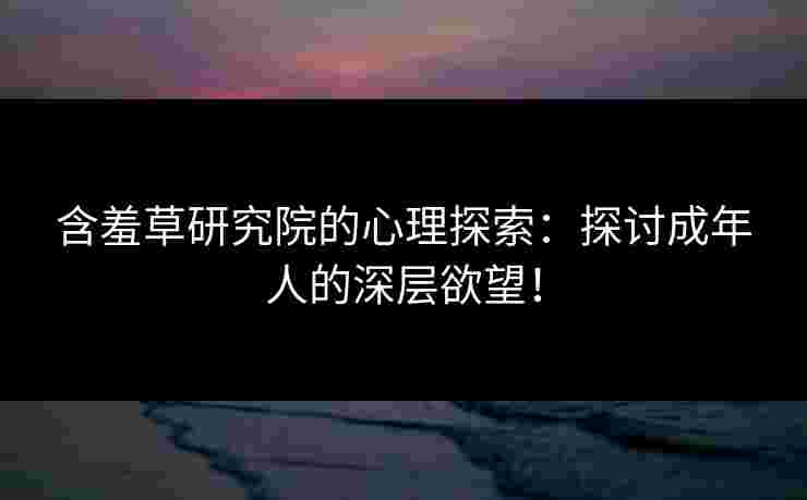 含羞草研究院的心理探索：探讨成年人的深层欲望！