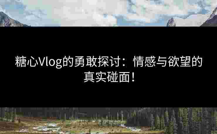 糖心Vlog的勇敢探讨：情感与欲望的真实碰面！