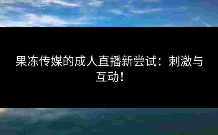 果冻传媒的成人直播新尝试：刺激与互动！