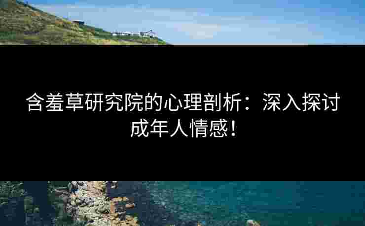 含羞草研究院的心理剖析：深入探讨成年人情感！