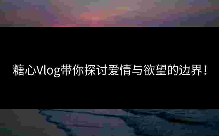 糖心Vlog带你探讨爱情与欲望的边界！