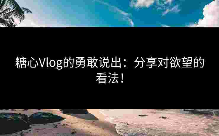 糖心Vlog的勇敢说出：分享对欲望的看法！