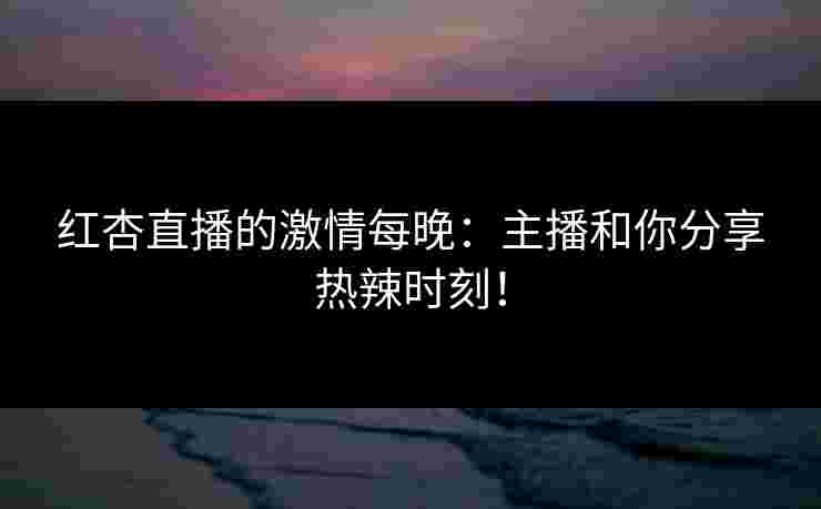 红杏直播的激情每晚：主播和你分享热辣时刻！