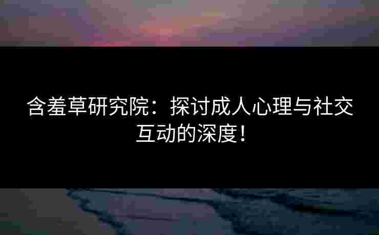 含羞草研究院：探讨成人心理与社交互动的深度！