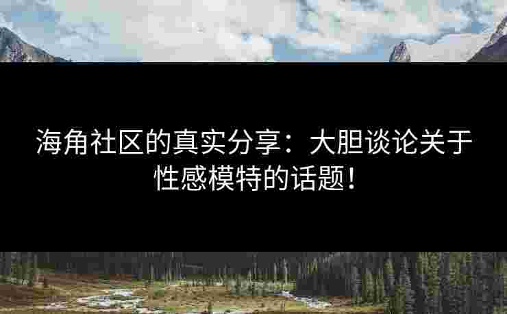 海角社区的真实分享：大胆谈论关于性感模特的话题！