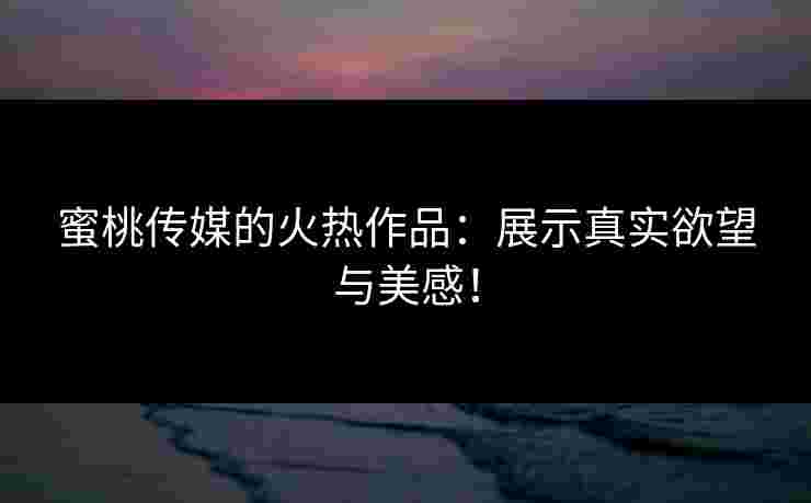 蜜桃传媒的火热作品：展示真实欲望与美感！