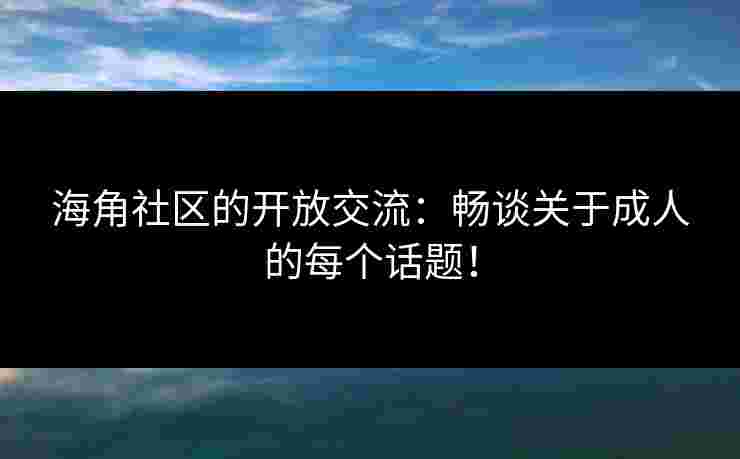 海角社区的开放交流：畅谈关于成人的每个话题！