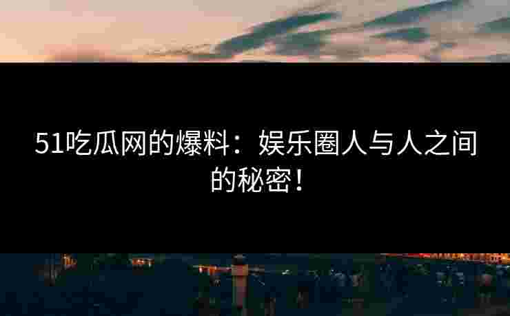 51吃瓜网的爆料：娱乐圈人与人之间的秘密！