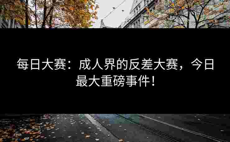 每日大赛：成人界的反差大赛，今日最大重磅事件！