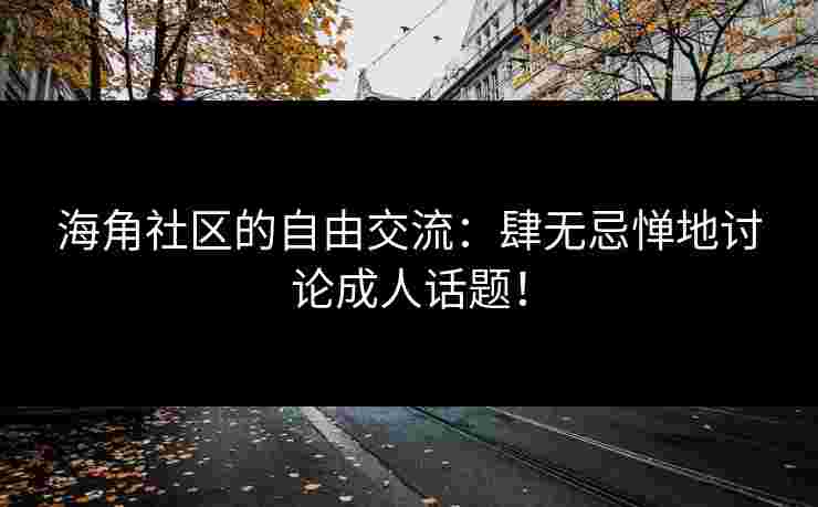 海角社区的自由交流：肆无忌惮地讨论成人话题！