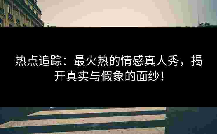 热点追踪：最火热的情感真人秀，揭开真实与假象的面纱！