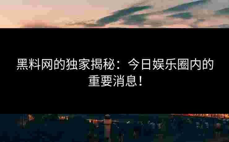 黑料网的独家揭秘：今日娱乐圈内的重要消息！