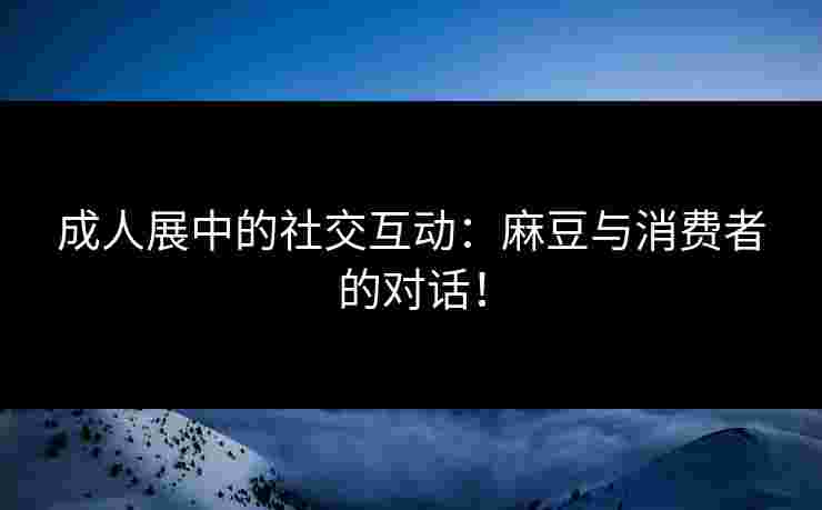成人展中的社交互动：麻豆与消费者的对话！