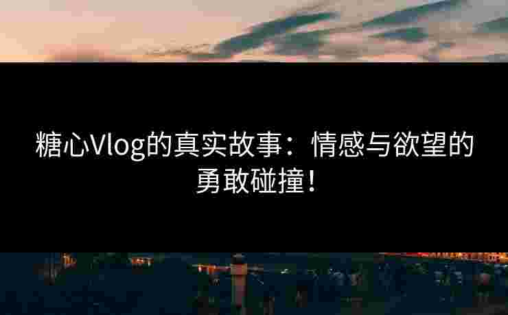 糖心Vlog的真实故事：情感与欲望的勇敢碰撞！