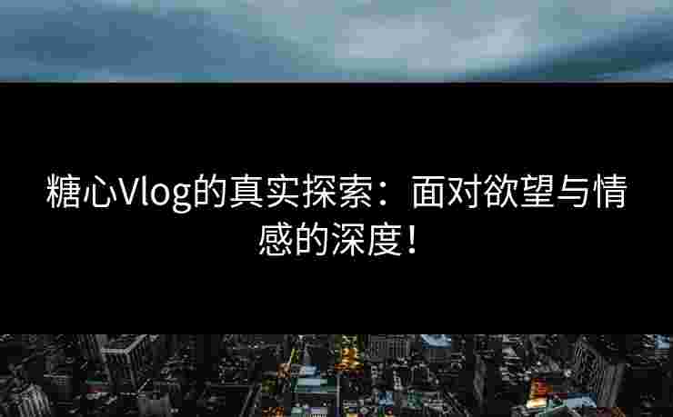 糖心Vlog的真实探索：面对欲望与情感的深度！