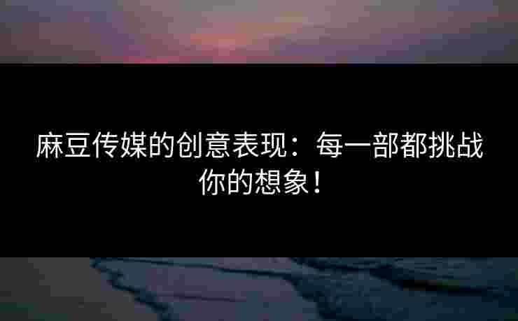 麻豆传媒的创意表现：每一部都挑战你的想象！