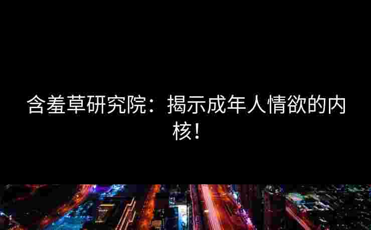 含羞草研究院:揭示成年人情欲的内核! 含羞草研究院:揭示成年人情欲的内核!
