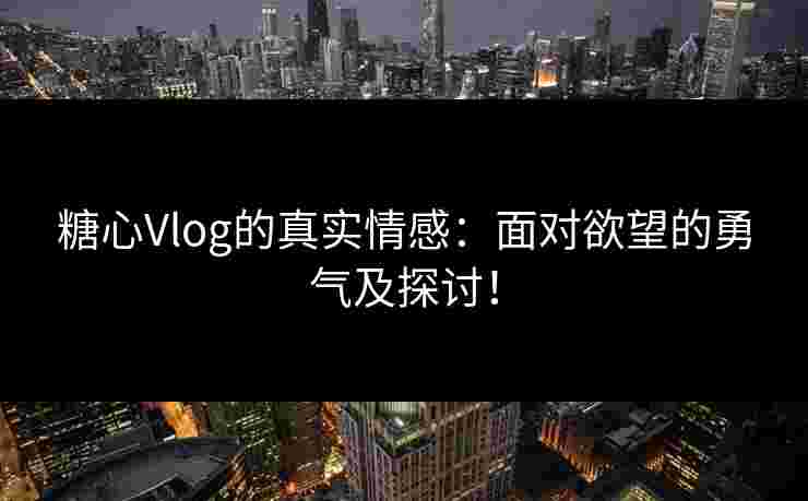 糖心Vlog的真实情感：面对欲望的勇气及探讨！