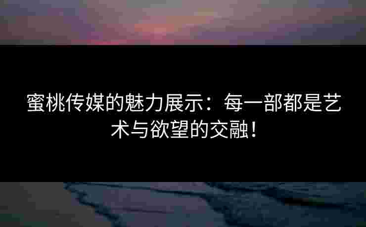 蜜桃传媒的魅力展示:每一部都是艺术与欲望的交融! 蜜桃传媒的魅力展示:每一部都是艺术与欲望的交融!