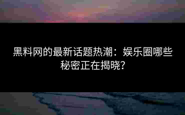 黑料网的最新话题热潮：娱乐圈哪些秘密正在揭晓？