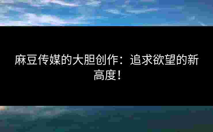 麻豆传媒的大胆创作：追求欲望的新高度！