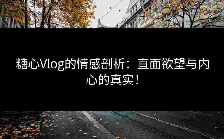 糖心Vlog的情感剖析：直面欲望与内心的真实！