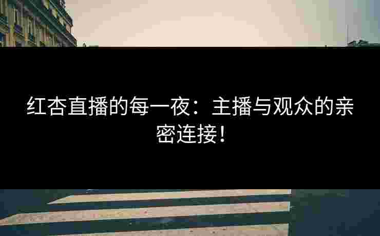 红杏直播的每一夜：主播与观众的亲密连接！