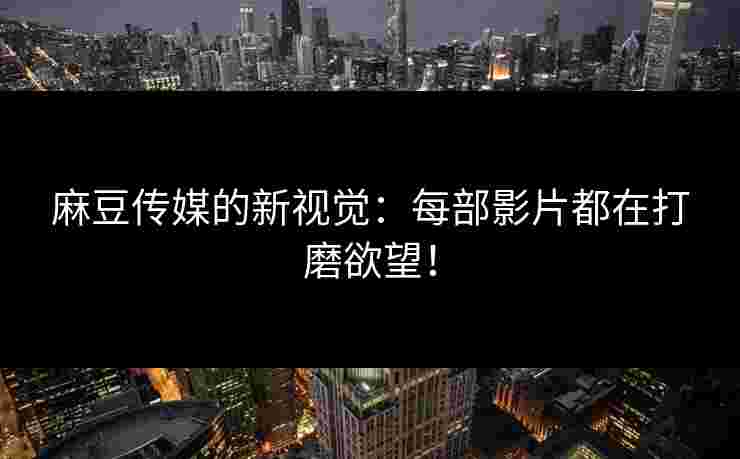 麻豆传媒的新视觉：每部影片都在打磨欲望！