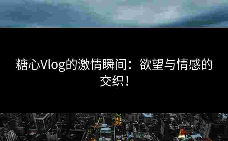糖心Vlog的激情瞬间：欲望与情感的交织！