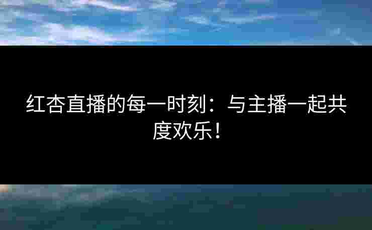 红杏直播的每一时刻：与主播一起共度欢乐！