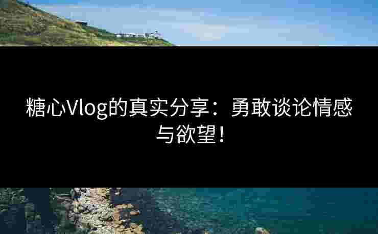 糖心Vlog的真实分享：勇敢谈论情感与欲望！
