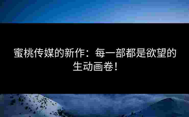 蜜桃传媒的新作：每一部都是欲望的生动画卷！