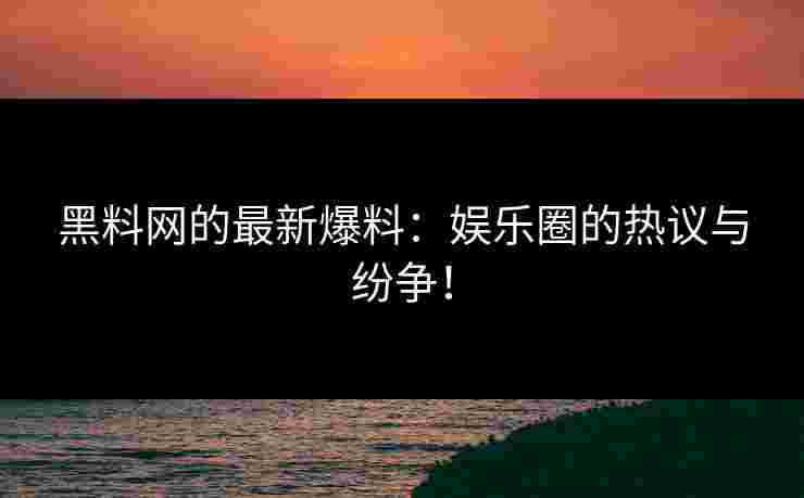 黑料网的最新爆料：娱乐圈的热议与纷争！