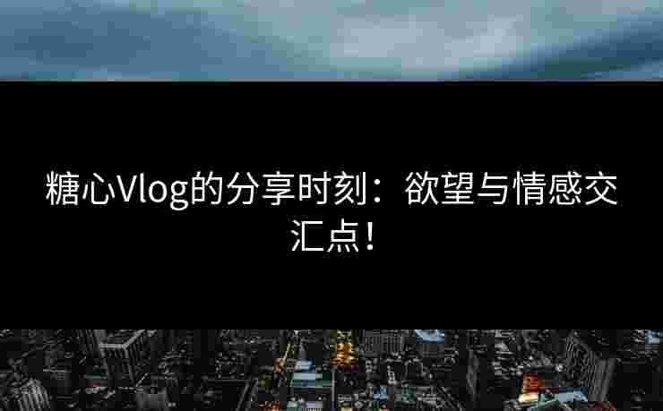 糖心Vlog的分享时刻：欲望与情感交汇点！