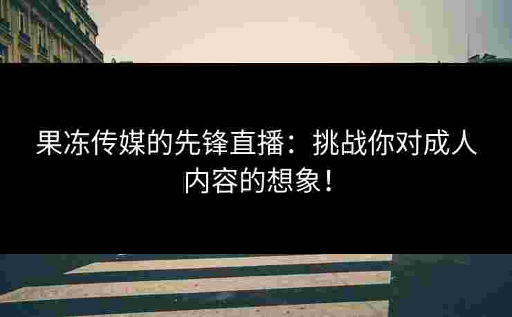 果冻传媒的先锋直播：挑战你对成人内容的想象！