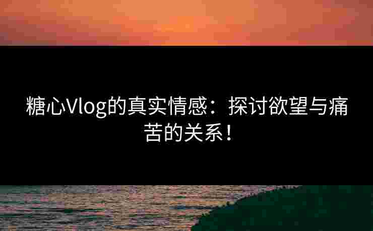 糖心Vlog的真实情感：探讨欲望与痛苦的关系！