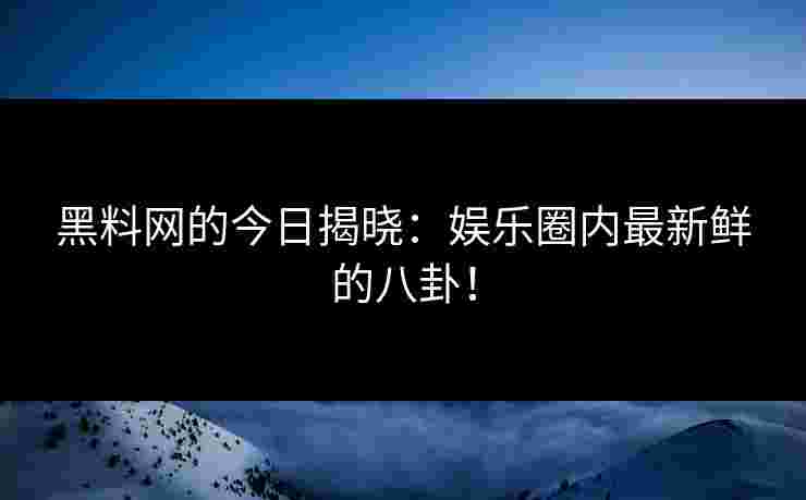 黑料网的今日揭晓：娱乐圈内最新鲜的八卦！