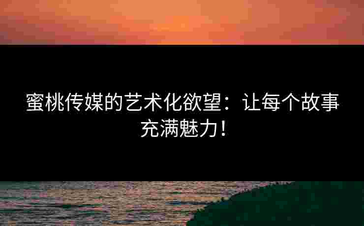 蜜桃传媒的艺术化欲望：让每个故事充满魅力！