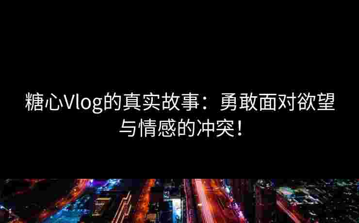 糖心Vlog的真实故事：勇敢面对欲望与情感的冲突！